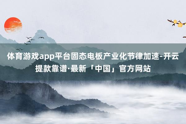 体育游戏app平台固态电板产业化节律加速-开云提款靠谱·最新「中国」官方网站