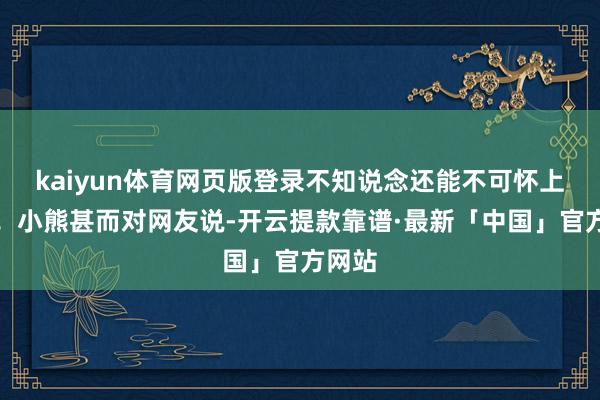 kaiyun体育网页版登录不知说念还能不可怀上二胎！小熊甚而对网友说-开云提款靠谱·最新「中国」官方网站