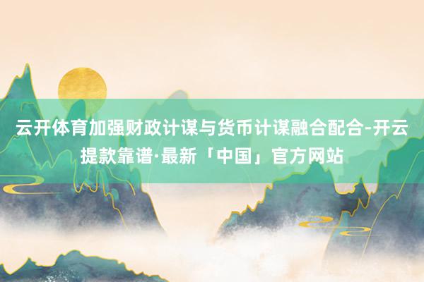 云开体育加强财政计谋与货币计谋融合配合-开云提款靠谱·最新「中国」官方网站