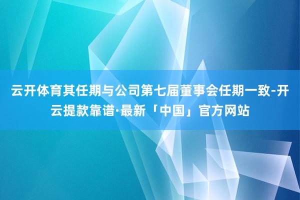 云开体育其任期与公司第七届董事会任期一致-开云提款靠谱·最新「中国」官方网站
