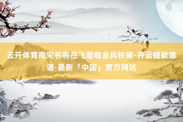 云开体育南宋名将岳飞面临金兵铁骑-开云提款靠谱·最新「中国」官方网站