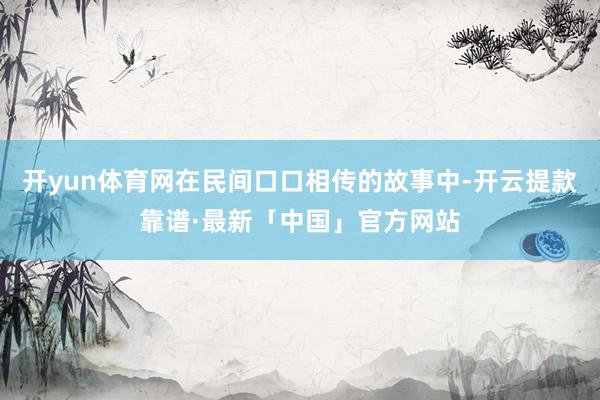 开yun体育网在民间口口相传的故事中-开云提款靠谱·最新「中国」官方网站
