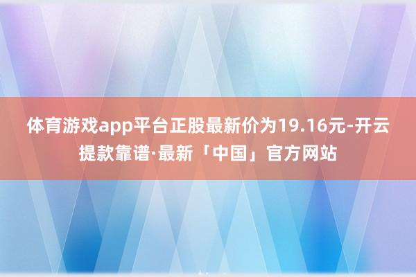 体育游戏app平台正股最新价为19.16元-开云提款靠谱·最新「中国」官方网站