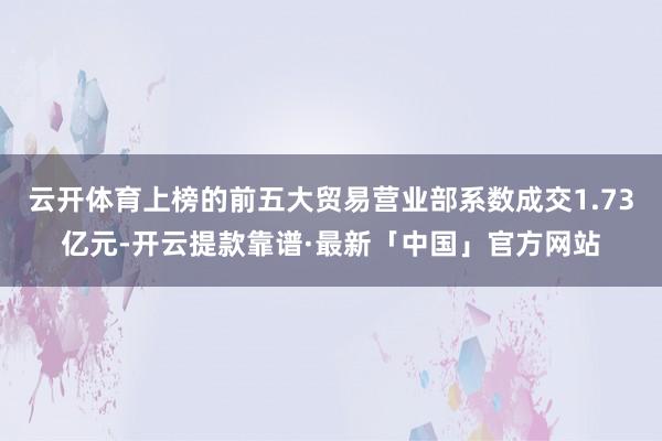 云开体育上榜的前五大贸易营业部系数成交1.73亿元-开云提款靠谱·最新「中国」官方网站