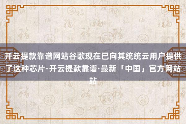 开云提款靠谱网站谷歌现在已向其统统云用户提供了这种芯片-开云提款靠谱·最新「中国」官方网站