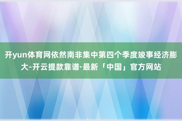 开yun体育网依然南非集中第四个季度竣事经济膨大-开云提款靠谱·最新「中国」官方网站