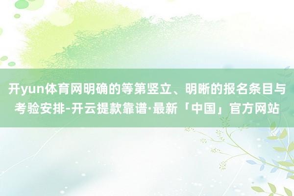 开yun体育网明确的等第竖立、明晰的报名条目与考验安排-开云提款靠谱·最新「中国」官方网站