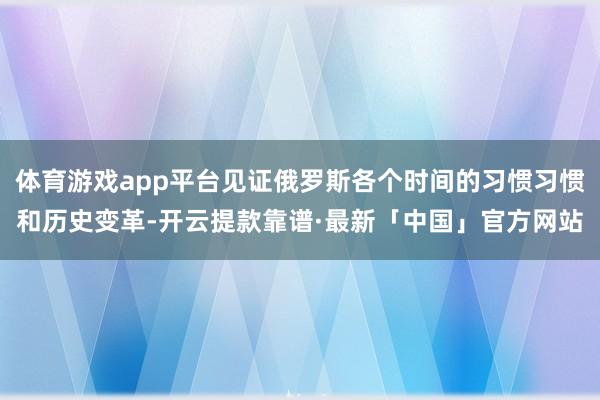 体育游戏app平台见证俄罗斯各个时间的习惯习惯和历史变革-开云提款靠谱·最新「中国」官方网站