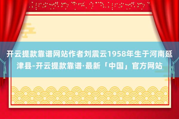 开云提款靠谱网站作者刘震云1958年生于河南延津县-开云提款靠谱·最新「中国」官方网站