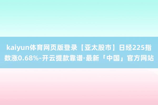 kaiyun体育网页版登录【亚太股市】日经225指数涨0.68%-开云提款靠谱·最新「中国」官方网站