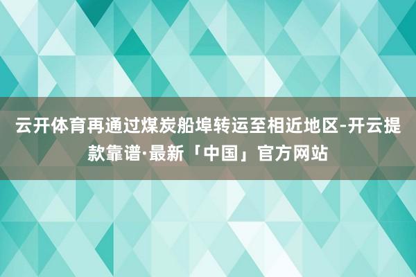 云开体育再通过煤炭船埠转运至相近地区-开云提款靠谱·最新「中国」官方网站