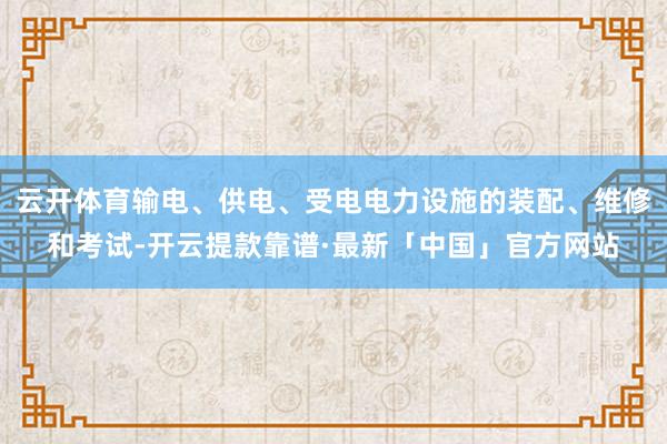 云开体育输电、供电、受电电力设施的装配、维修和考试-开云提款靠谱·最新「中国」官方网站