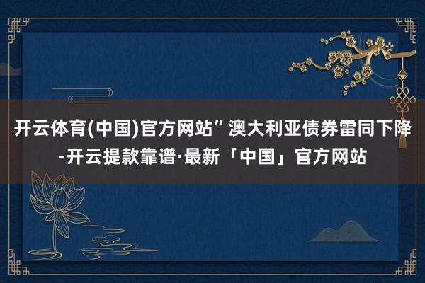 开云体育(中国)官方网站”澳大利亚债券雷同下降-开云提款靠谱·最新「中国」官方网站