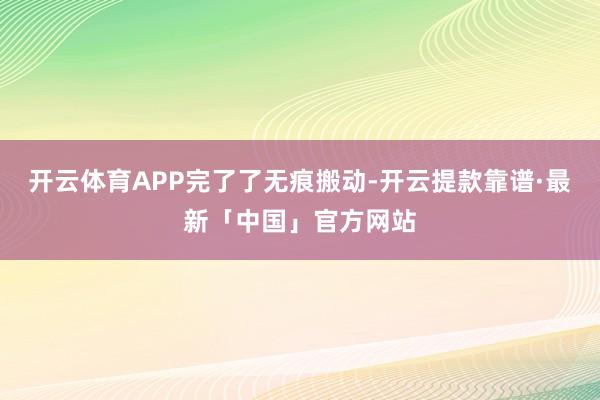 开云体育APP完了了无痕搬动-开云提款靠谱·最新「中国」官方网站