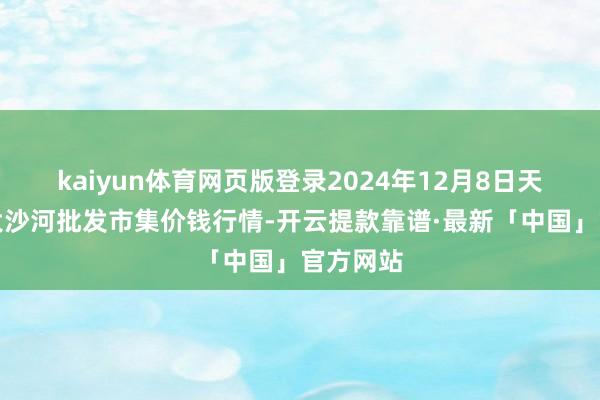 kaiyun体育网页版登录2024年12月8日天津武清大沙河批发市集价钱行情-开云提款靠谱·最新「中国」官方网站