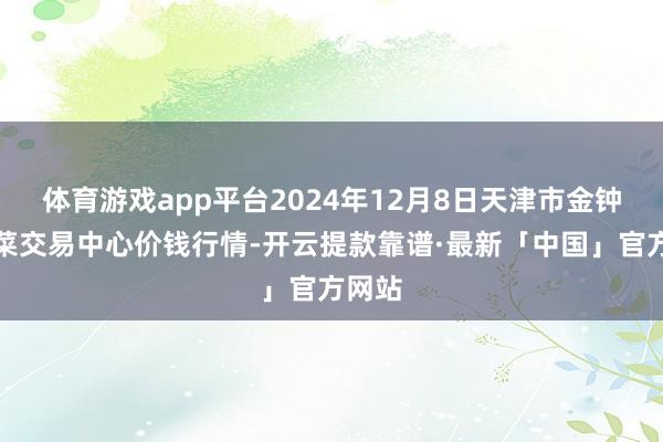 体育游戏app平台2024年12月8日天津市金钟河蔬菜交易中心价钱行情-开云提款靠谱·最新「中国」官方网站