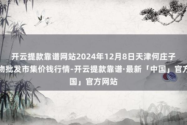 开云提款靠谱网站2024年12月8日天津何庄子农产物批发市集价钱行情-开云提款靠谱·最新「中国」官方网站