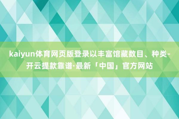 kaiyun体育网页版登录以丰富馆藏数目、种类-开云提款靠谱·最新「中国」官方网站