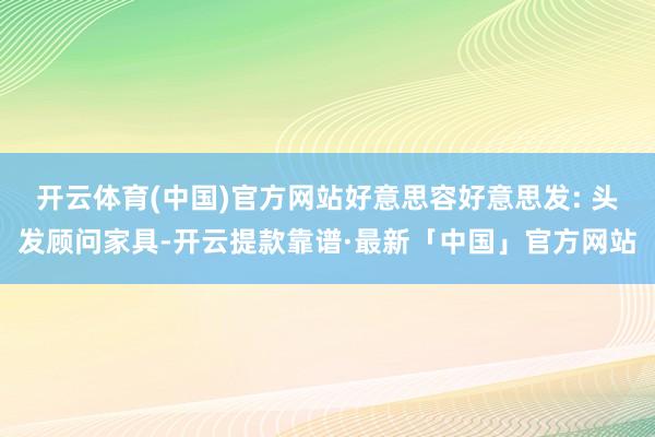 开云体育(中国)官方网站好意思容好意思发: 头发顾问家具-开云提款靠谱·最新「中国」官方网站