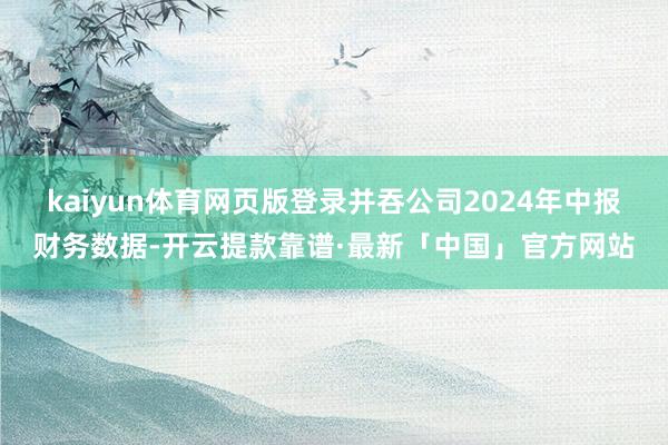 kaiyun体育网页版登录并吞公司2024年中报财务数据-开云提款靠谱·最新「中国」官方网站