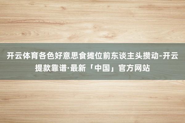 开云体育各色好意思食摊位前东谈主头攒动-开云提款靠谱·最新「中国」官方网站