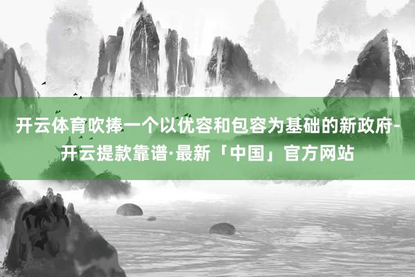 开云体育吹捧一个以优容和包容为基础的新政府-开云提款靠谱·最新「中国」官方网站